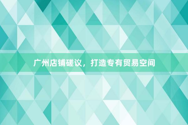 广州店铺磋议，打造专有贸易空间