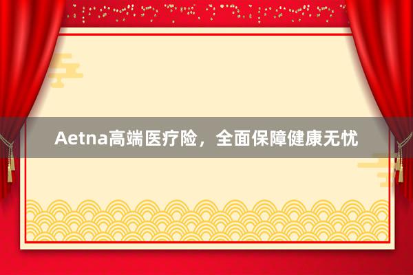 Aetna高端医疗险，全面保障健康无忧