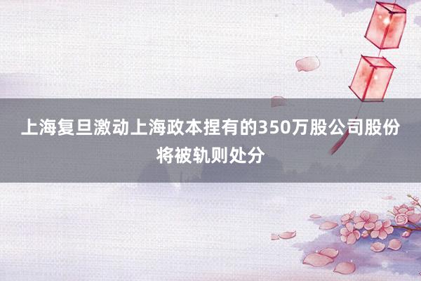 上海复旦激动上海政本捏有的350万股公司股份将被轨则处分