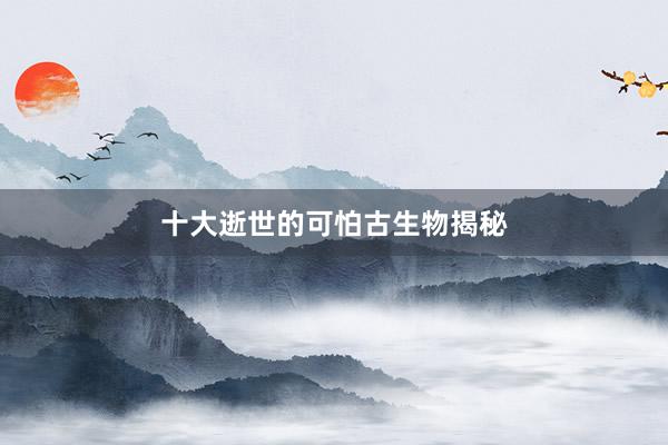 十大逝世的可怕古生物揭秘